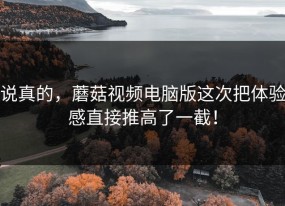说真的，蘑菇视频电脑版这次把体验感直接推高了一截！