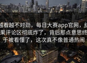越看越不对劲，每日大赛app官网，结果评论区彻底炸了，背后那点意思终于被看懂了，这次真不像普通热闹