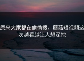 原来大家都在偷偷搜，蘑菇短视频这次越看越让人想深挖