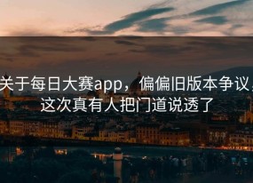 关于每日大赛app，偏偏旧版本争议，这次真有人把门道说透了