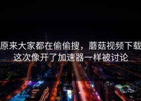原来大家都在偷偷搜，蘑菇视频下载这次像开了加速器一样被讨论