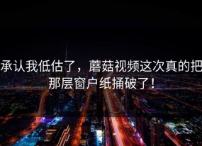 承认我低估了，蘑菇视频这次真的把那层窗户纸捅破了！
