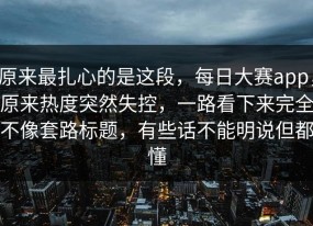原来最扎心的是这段，每日大赛app，原来热度突然失控，一路看下来完全不像套路标题，有些话不能明说但都懂