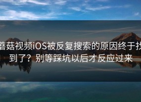 蘑菇视频iOS被反复搜索的原因终于找到了？别等踩坑以后才反应过来