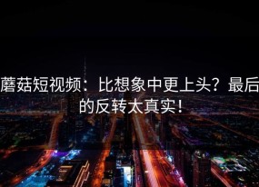 蘑菇短视频：比想象中更上头？最后的反转太真实！