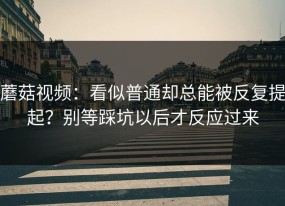 蘑菇视频：看似普通却总能被反复提起？别等踩坑以后才反应过来