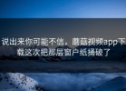 说出来你可能不信，蘑菇视频app下载这次把那层窗户纸捅破了