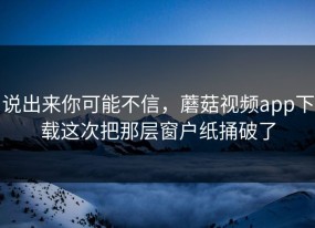 说出来你可能不信，蘑菇视频app下载这次把那层窗户纸捅破了
