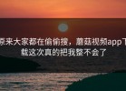 原来大家都在偷偷搜，蘑菇视频app下载这次真的把我整不会了