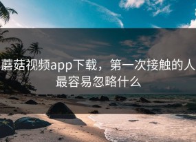 蘑菇视频app下载，第一次接触的人最容易忽略什么