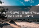 说出来你可能不信，蘑菇视频下载这次像开了加速器一样被讨论