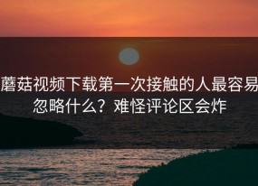 蘑菇视频下载第一次接触的人最容易忽略什么？难怪评论区会炸