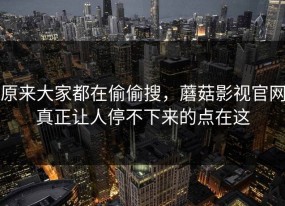 原来大家都在偷偷搜，蘑菇影视官网真正让人停不下来的点在这