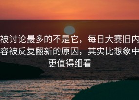 被讨论最多的不是它，每日大赛旧内容被反复翻新的原因，其实比想象中更值得细看