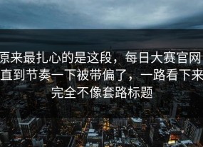 原来最扎心的是这段，每日大赛官网，直到节奏一下被带偏了，一路看下来完全不像套路标题