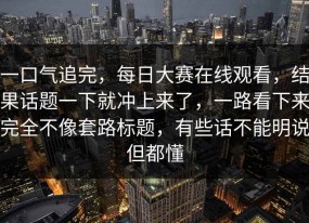 一口气追完，每日大赛在线观看，结果话题一下就冲上来了，一路看下来完全不像套路标题，有些话不能明说但都懂