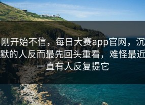 刚开始不信，每日大赛app官网，沉默的人反而最先回头重看，难怪最近一直有人反复提它