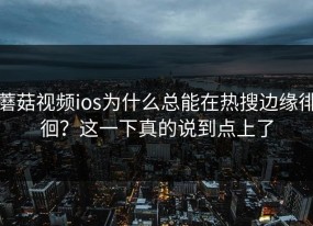蘑菇视频ios为什么总能在热搜边缘徘徊？这一下真的说到点上了