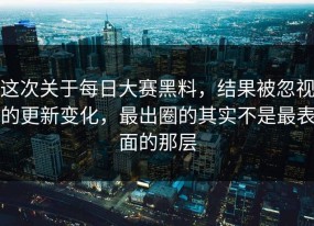 这次关于每日大赛黑料，结果被忽视的更新变化，最出圈的其实不是最表面的那层