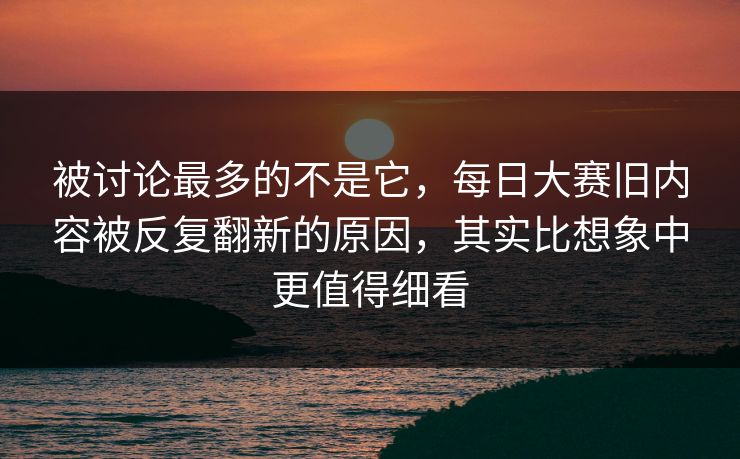 被讨论最多的不是它,每日大赛旧内容被反复翻新的原因,其实比想象中更值得细看 被讨论最多的不是它,每日大赛旧内容被反复翻新的原因,其实比想象中更值得细看