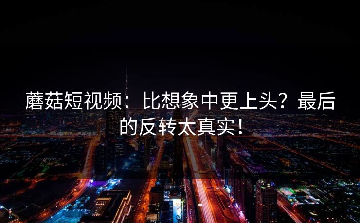 蘑菇短视频:比想象中更上头?最后的反转太真实! 蘑菇短视频:比想象中更上头?最后的反转太真实!