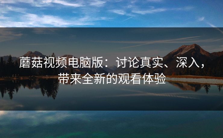 蘑菇视频电脑版：讨论真实、深入，带来全新的观看体验