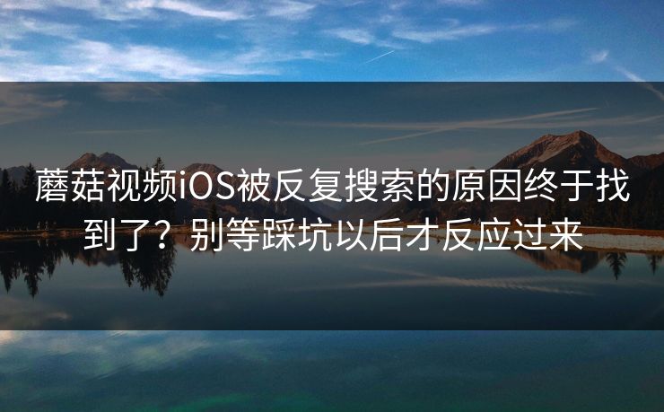 蘑菇视频iOS被反复搜索的原因终于找到了？别等踩坑以后才反应过来