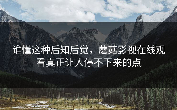 谁懂这种后知后觉,蘑菇影视在线观看真正让人停不下来的点 谁懂这种后知后觉,蘑菇影视在线观看真正让人停不下来的点