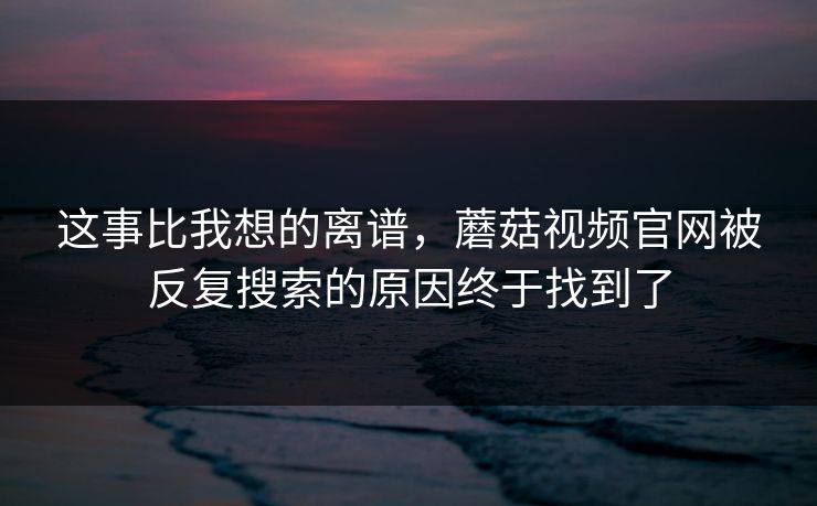这事比我想的离谱,蘑菇视频官网被反复搜索的原因终于找到了 这事比我想的离谱,蘑菇视频官网被反复搜索的原因终于找到了