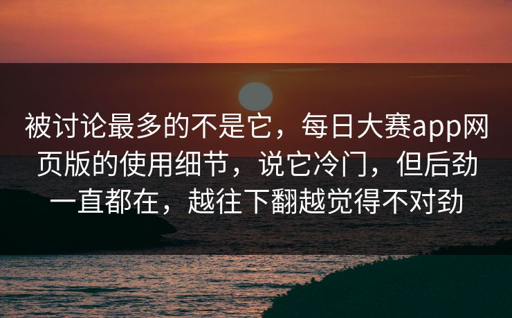 被讨论最多的不是它，每日大赛app网页版的使用细节，说它冷门，但后劲一直都在，越往下翻越觉得不对劲