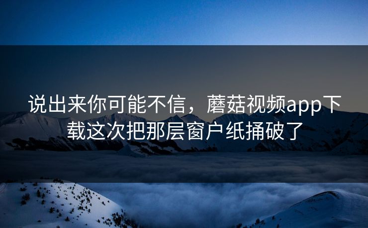 说出来你可能不信，蘑菇视频app下载这次把那层窗户纸捅破了