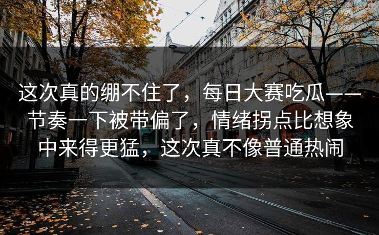 这次真的绷不住了，每日大赛吃瓜——节奏一下被带偏了，情绪拐点比想象中来得更猛，这次真不像普通热闹