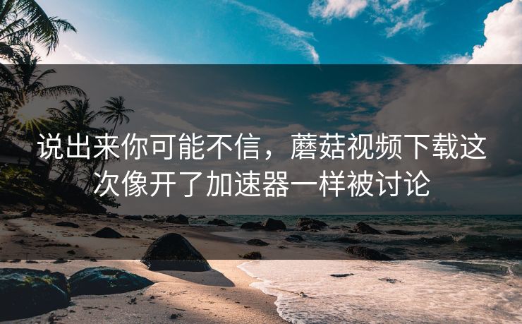 说出来你可能不信,蘑菇视频下载这次像开了加速器一样被讨论 说出来你可能不信,蘑菇视频下载这次像开了加速器一样被讨论