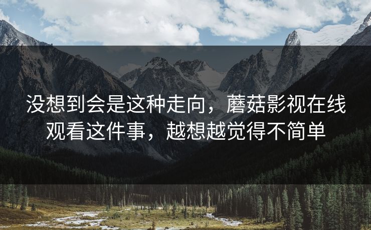 没想到会是这种走向,蘑菇影视在线观看这件事,越想越觉得不简单 没想到会是这种走向,蘑菇影视在线观看这件事,越想越觉得不简单