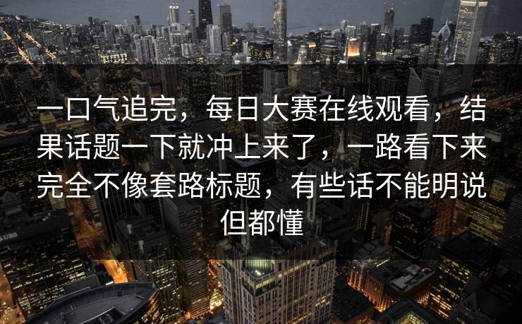 一口气追完，每日大赛在线观看，结果话题一下就冲上来了，一路看下来完全不像套路标题，有些话不能明说但都懂
