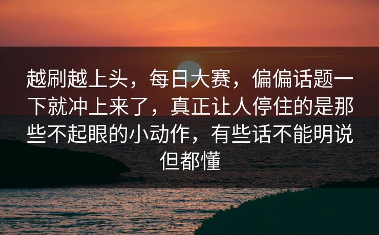 越刷越上头，每日大赛，偏偏话题一下就冲上来了，真正让人停住的是那些不起眼的小动作，有些话不能明说但都懂