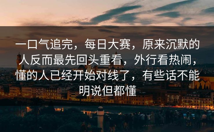 一口气追完，每日大赛，原来沉默的人反而最先回头重看，外行看热闹，懂的人已经开始对线了，有些话不能明说但都懂