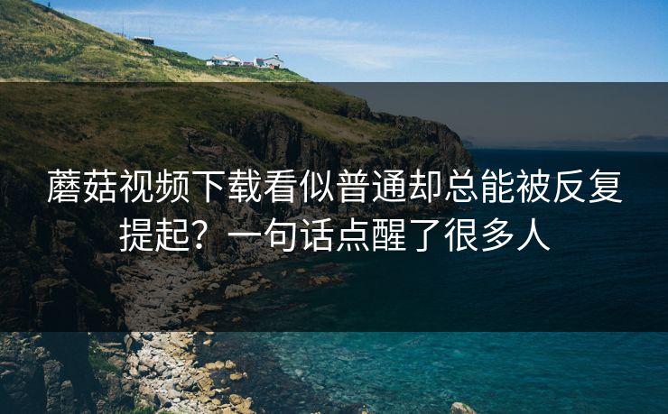 蘑菇视频下载看似普通却总能被反复提起?一句话点醒了很多人 蘑菇视频下载看似普通却总能被反复提起?一句话点醒了很多人