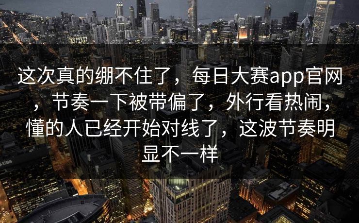 这次真的绷不住了，每日大赛app官网，节奏一下被带偏了，外行看热闹，懂的人已经开始对线了，这波节奏明显不一样
