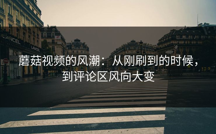 蘑菇视频的风潮:从刚刷到的时候,到评论区风向大变 蘑菇视频的风潮:从刚刷到的时候,到评论区风向大变