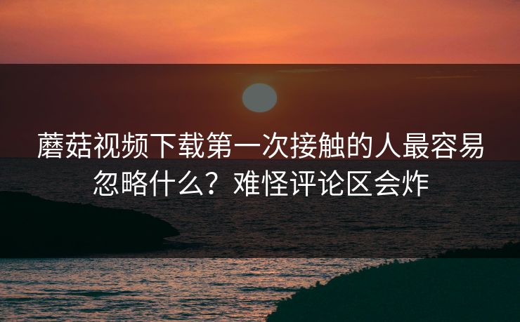 蘑菇视频下载第一次接触的人最容易忽略什么?难怪评论区会炸 蘑菇视频下载第一次接触的人最容易忽略什么?难怪评论区会炸