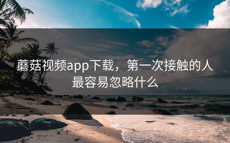 蘑菇视频app下载,第一次接触的人最容易忽略什么 蘑菇视频app下载,第一次接触的人最容易忽略什么