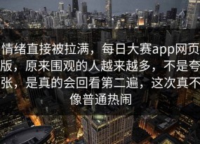 情绪直接被拉满，每日大赛app网页版，原来围观的人越来越多，不是夸张，是真的会回看第二遍，这次真不像普通热闹