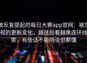 被反复提起的每日大赛app官网：被忽视的更新变化，越往后看越像连环线索，有些话不能明说但都懂