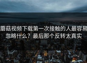蘑菇视频下载第一次接触的人最容易忽略什么？最后那个反转太真实