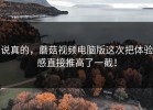 说真的，蘑菇视频电脑版这次把体验感直接推高了一截！