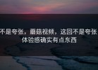 不是夸张，蘑菇视频，这回不是夸张，体验感确实有点东西