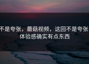 不是夸张，蘑菇视频，这回不是夸张，体验感确实有点东西
