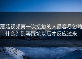 蘑菇视频第一次接触的人最容易忽略什么？别等踩坑以后才反应过来