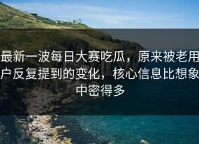 最新一波每日大赛吃瓜，原来被老用户反复提到的变化，核心信息比想象中密得多